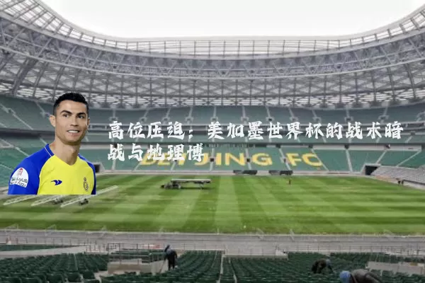 高位压迫：美加墨世界杯的战术暗战与地理博弈