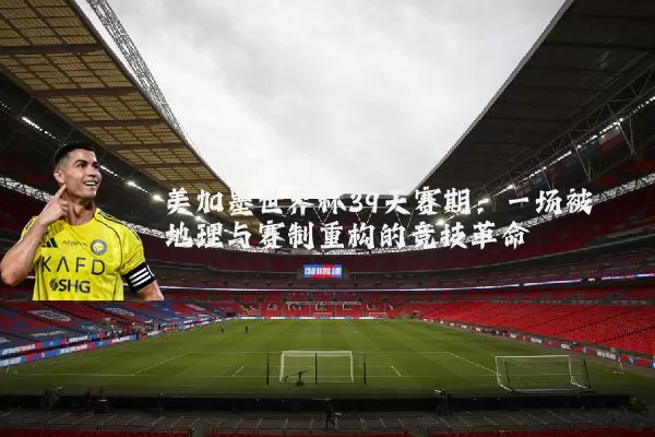 美加墨世界杯39天赛期：一场被地理与赛制重构的竞技革命
