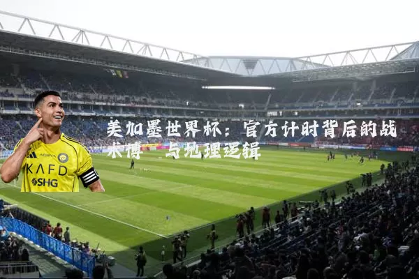美加墨世界杯：官方计时背后的战术博弈与地理逻辑