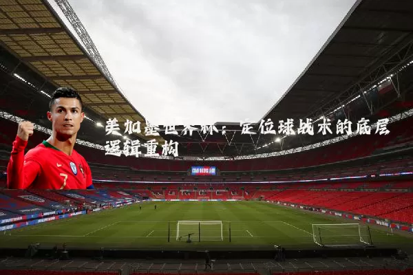 美加墨世界杯：定位球战术的底层逻辑重构