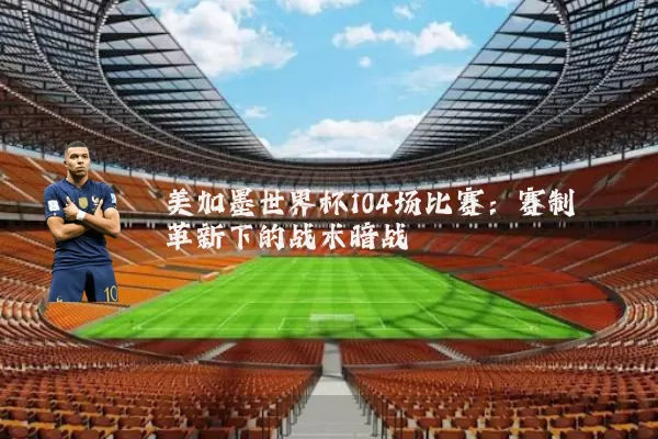 美加墨世界杯104场比赛：赛制革新下的战术暗战