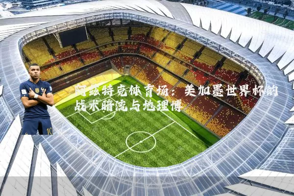 阿兹特克体育场：美加墨世界杯的战术暗流与地理博弈